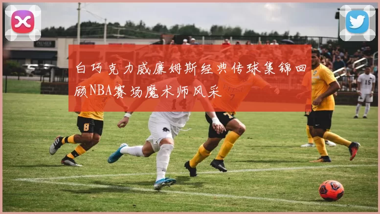白巧克力威廉姆斯经典传球集锦回顾NBA赛场魔术师风采