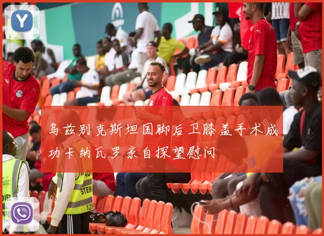 乌兹别克斯坦国脚后卫膝盖手术成功卡纳瓦罗亲自探望慰问