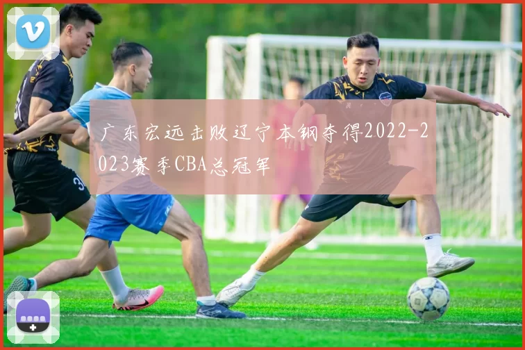 广东宏远击败辽宁本钢夺得2022-2023赛季CBA总冠军