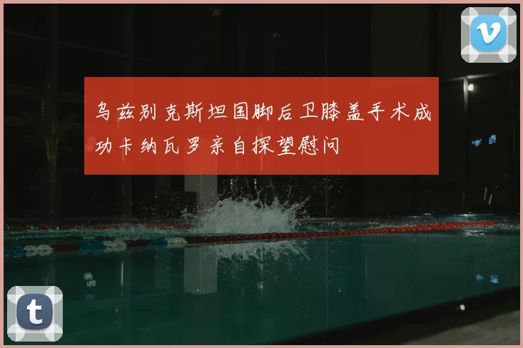 乌兹别克斯坦国脚后卫膝盖手术成功卡纳瓦罗亲自探望慰问