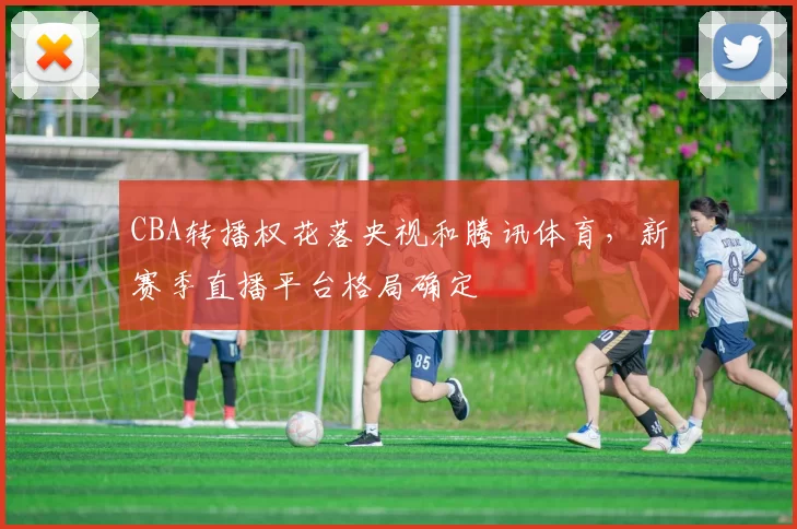 CBA转播权花落央视和腾讯体育，新赛季直播平台格局确定